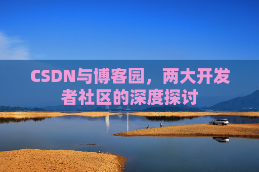 CSDN与博客园,两大开发者社区的深度探讨 CSDN与博客园,两大开发者社区的深度探讨